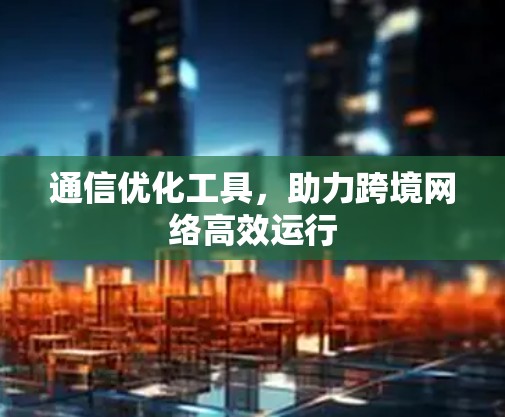 通信优化工具,助力跨境网络高效运行 通信优化工具,助力跨境网络高效运行