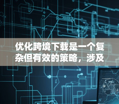 优化跨境下载是一个复杂但有效的策略，涉及多个步骤和工具的综合运用。以下是一个系统性的优化方案，涵盖关键步骤和工具