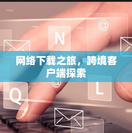 网络下载之旅,跨境客户端探索