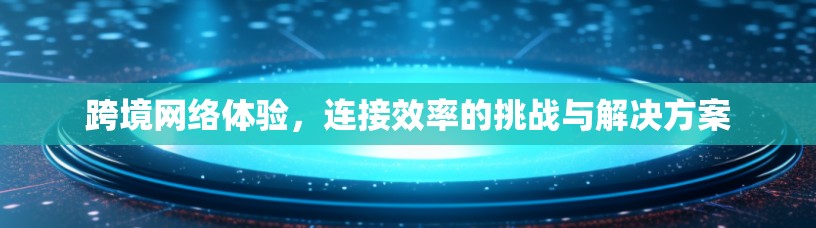 跨境网络体验，连接效率的挑战与解决方案