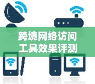 跨境网络访问工具效果评测是一个非常重要的问题，因为它涉及到用户体验、数据安全性和技术能力等多个方面。以下是一些常用的跨境网络访问工具及其评测要点，供参考