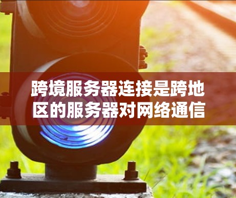 跨境服务器连接是跨地区的服务器对网络通信的实现，涉及多个关键步骤和挑战