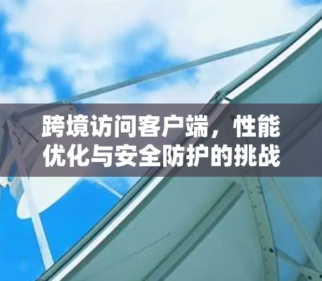 跨境访问客户端，性能优化与安全防护的挑战与解决方案