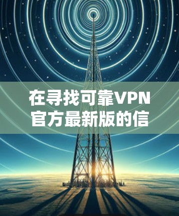在寻找可靠VPN官方最新版的信息时，以下是一些关键点和推荐