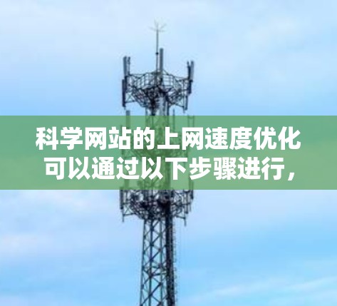 科学网站的上网速度优化可以通过以下步骤进行,以提升用户体验和效率