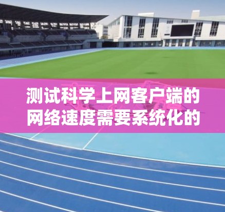 测试科学上网客户端的网络速度需要系统化的步骤,以下是一步步的指南