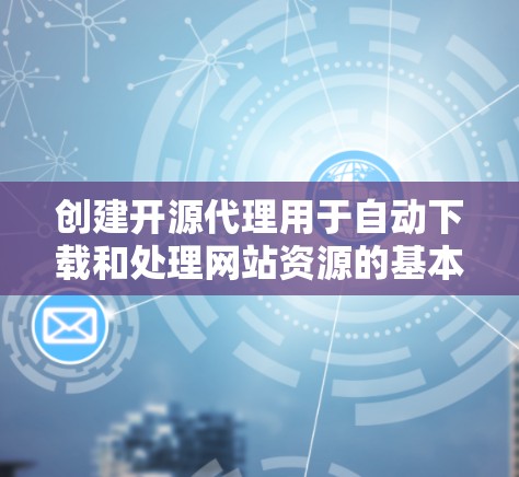 创建开源代理用于自动下载和处理网站资源的基本步骤如下