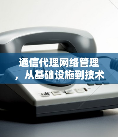 通信代理网络管理,从基础设施到技术创新的未来