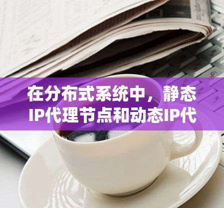 在分布式系统中,静态IP代理节点和动态IP代理节点是两个不同的代理类型,各自在处理请求时有不同的优势和适用场景。以下是对这两种代理节点的详细分析