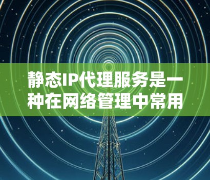 静态IP代理服务是一种在网络管理中常用的工具，通过固定时间点运行，使用静态IP地址管理设备的状态、防火墙设置、安全设置等。以下是其详细分析