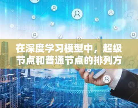 在深度学习模型中，超级节点和普通节点的排列方式、连接规则以及节点数量和超参数的选择对模型性能有重要影响。以下是对这些关键点的详细总结