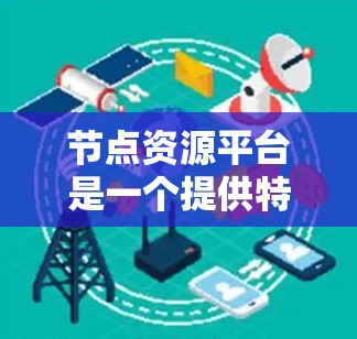 节点资源平台是一个提供特定资源的平台，旨在为用户提供资源管理、存储和访问功能。以下是该平台的关键信息