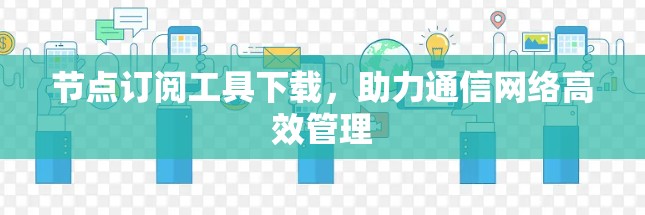 节点订阅工具下载，助力通信网络高效管理