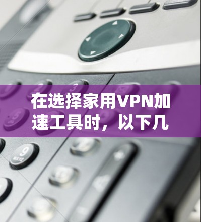在选择家用VPN加速工具时,以下几点是非常重要的,帮助你做出明智的决定