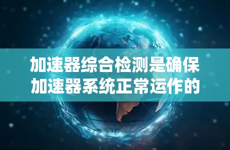 加速器综合检测是确保加速器系统正常运作的关键步骤,涵盖多个方面以全面排查潜在问题。以下是详细的总结和建议
