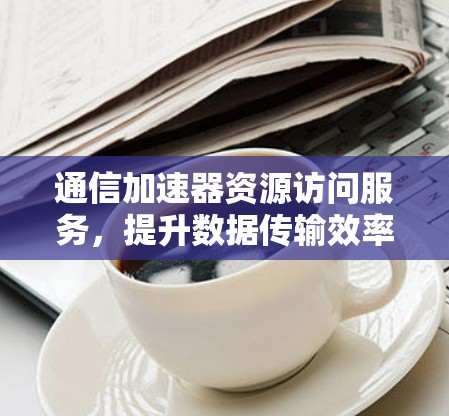 通信加速器资源访问服务，提升数据传输效率的创新解决方案