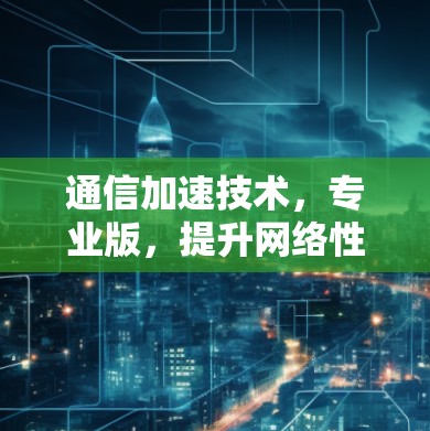 通信加速技术，专业版，提升网络性能的通信设备