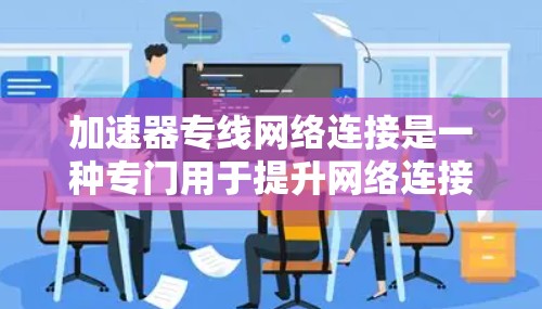 加速器专线网络连接是一种专门用于提升网络连接速度和稳定性的一种设备或工具，通常在特定的网络环境中使用。以下是对该概念的分步解释