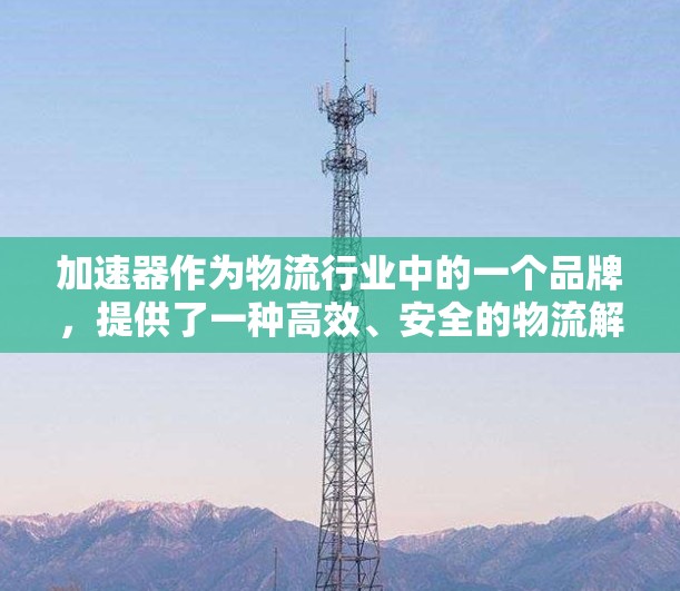 加速器作为物流行业中的一个品牌，提供了一种高效、安全的物流解决方案。如果你需要加速器公司的物流支持或加速器相关的物流服务，可以考虑以下步骤来帮助你找到合适的解决方案