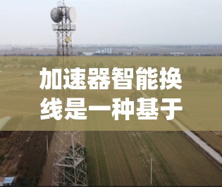 加速器智能换线是一种基于自动控制技术的车辆行驶系统,旨在通过分析车辆的运动状态,自动选择和调整变速器的档位,以优化驾驶体验。以下是对智能换线功能的详细分析