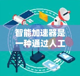 智能加速器是一种通过人工智能和大数据分析优化计算机系统性能的技术，广泛应用于个人电脑、服务器和手机等设备。以下是对其相关知识的详细总结