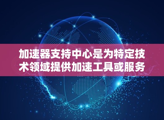 加速器支持中心是为特定技术领域提供加速工具或服务的中心,旨在提高开发效率和性能。以下是对加速器支持中心的详细分析