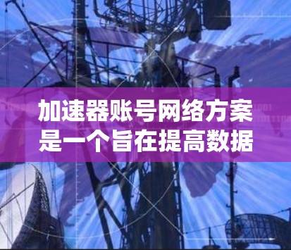 加速器账号网络方案是一个旨在提高数据传输和访问效率的网络架构设计。以下是对该方案的系统性总结