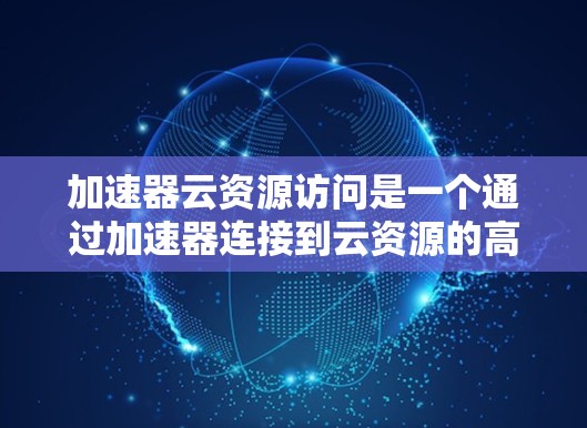 加速器云资源访问是一个通过加速器连接到云资源的高级访问方式,涉及本地、远程和跨云资源访问的多种类型。以下是详细的步骤指南
