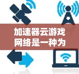 加速器云游戏网络是一种为加速游戏和视频流提供云服务的网络解决方案。以下是逐步的解释
