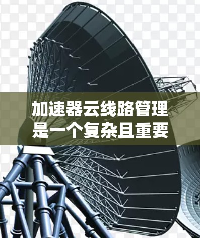 加速器云线路管理是一个复杂且重要的系统,旨在优化数据传输和网络性能。以下是对该系统的详细分析