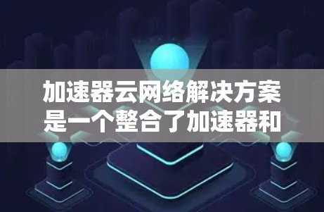 加速器云网络解决方案是一个整合了加速器和云网络技术的创新,旨在提升大规模计算的效率和性能。以下是对该领域的详细分析