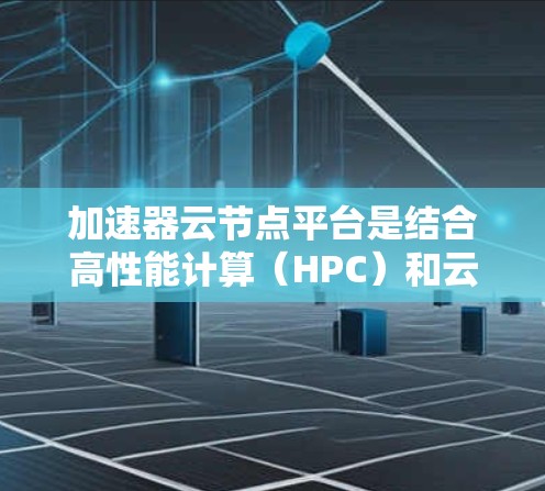 加速器云节点平台是结合高性能计算(HPC)和云服务的平台,旨在提供高效、灵活的计算资源。以下是关于该平台的详细分析