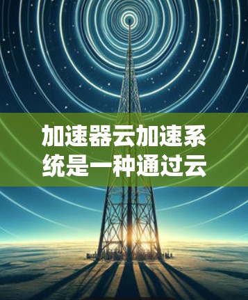 加速器云加速系统是一种通过云计算提升Web应用和移动设备性能的工具。它利用云端服务加速嵌入式脚本和动态内容,从而优化用户体验。以下是关于加速器云加速系统的详细信息