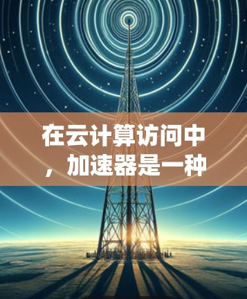 在云计算访问中，加速器是一种用于提升访问速度和效率的基础设施或工具。以下是对该问题的系统性回答