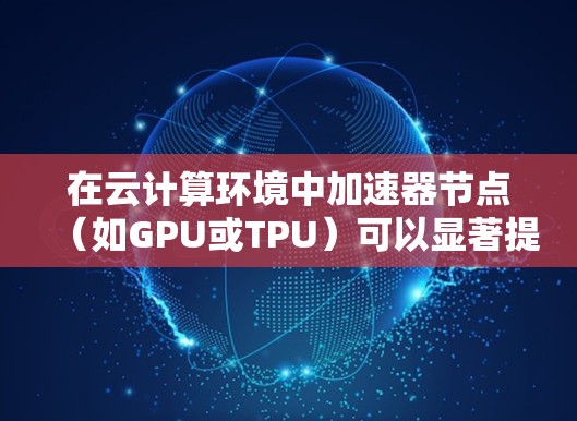 在云计算环境中加速器节点（如GPU或TPU）可以显著提升任务执行效率。以下是对该问题的详细分步骤解决方案