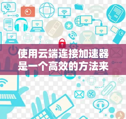 使用云端连接加速器是一个高效的方法来提升服务器性能。以下是一个清晰的步骤指南,帮助您在云端实现加速器的连接和使用