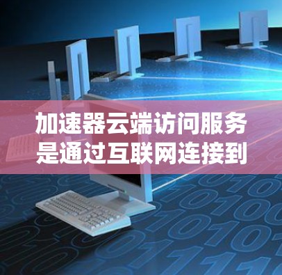 加速器云端访问服务是通过互联网连接到云端服务器来加速计算资源，提升AI和机器学习系统的性能。以下是关于该服务的详细总结