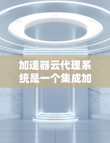 加速器云代理系统是一个集成加速器和云平台的解决方案，用于管理加速器的配置、部署和迁移。以下是对该系统的详细介绍