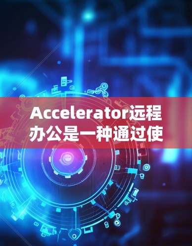 Accelerator远程办公是一种通过使用加速器连接本地电脑到远程服务器，再通过远程服务器连接到本地电脑的方式，旨在提高工作效率和降低成本。以下是关于其详细介绍
