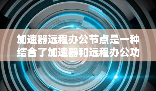 加速器远程办公节点是一种结合了加速器和远程办公功能的服务器系统，旨在提供高效、安全和灵活的远程办公环境。以下是关于该系统的一些关键点