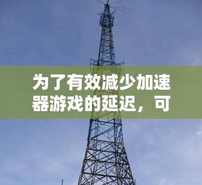 为了有效减少加速器游戏的延迟，可以按照以下步骤进行优化