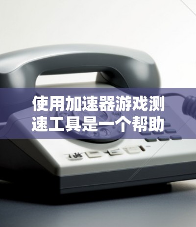 使用加速器游戏测速工具是一个帮助玩家优化游戏性能的实用工具，适用于PC、手机、平板等设备。以下是使用该工具的步骤和注意事项