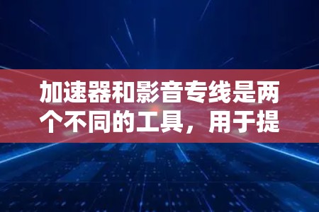 加速器和影音专线是两个不同的工具，用于提升视频和音频的观看和听音体验。以下是关于它们的总结