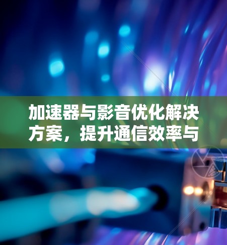 加速器与影音优化解决方案,提升通信效率与用户体验