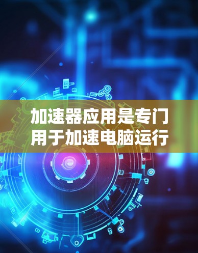 加速器应用是专门用于加速电脑运行速度的工具,主要分为软件加速器和硬件加速器两种类型。以下是对加速器应用的详细总结