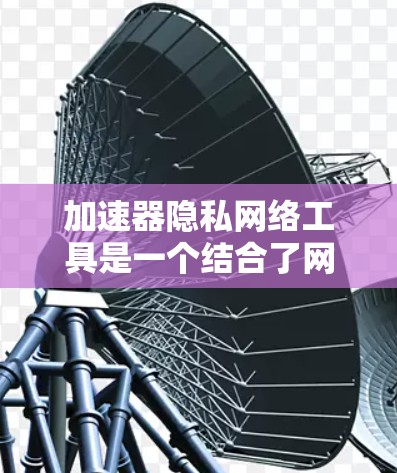 加速器隐私网络工具是一个结合了网络加速和数据隐私保护的术语,具体含义和应用如下