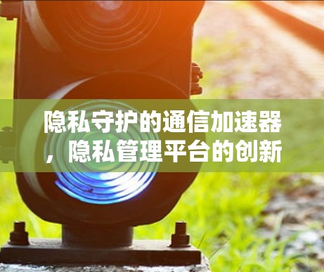 隐私守护的通信加速器,隐私管理平台的创新实践