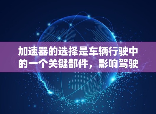 加速器的选择是车辆行驶中的一个关键部件,影响驾驶者的安全性和驾驶体验。以下是加速器的选择和使用思路的详细总结