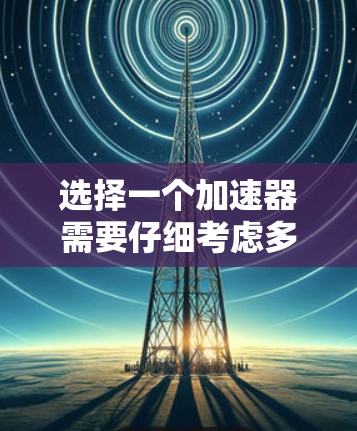 选择一个加速器需要仔细考虑多种因素,以下是对加速器选择的详细攻略