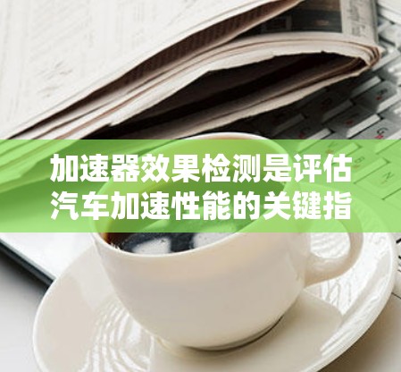加速器效果检测是评估汽车加速性能的关键指标,涉及多个维度的分析,以下是对这一过程的详细总结和解释